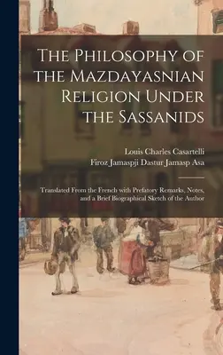 Filozofia mazdajasnovského náboženstva za vlády Sásánovcov: Preklad z francúzštiny s úvodnými poznámkami, poznámkami a stručným životopisom - The Philosophy of the Mazdayasnian Religion Under the Sassanids: Translated From the French With Prefatory Remarks, Notes, and a Brief Biographical Sk
