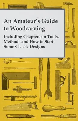 Amatérsky sprievodca rezbárstvom - vrátane kapitol o nástrojoch, metódach a o tom, ako začať s niektorými klasickými vzormi - An Amateur's Guide to Woodcarving - Including Chapters on Tools, Methods and How to Start Some Classic Designs