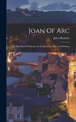 Johanka z Arku: alebo Orleánska panna: Z Micheletových Dejín Francúzska - Joan Of Arc: Or, The Maid Of Orleans: From Michelet's History Of France