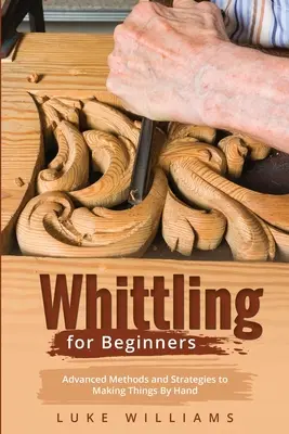 Whittling for Beginners: Pokročilé metódy a stratégie ručnej výroby vecí - Whittling for Beginners: Advanced Methods and Strategies to Making Things By Hand