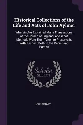 Historical Collections of the Life and Acts of John Aylmer: v ktorých sú vysvetlené mnohé transakcie anglikánskej cirkvi a aké metódy boli použité - Historical Collections of the Life and Acts of John Aylmer: Wherein Are Explained Many Transactions of the Church of England; and What Methods Were Th