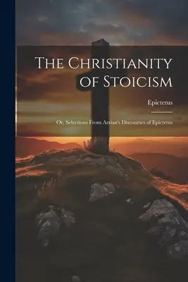 Kresťanstvo stoicizmu: Epiktéta: Výber z Arriánových rozpráv - The Christianity of Stoicism: Or, Selections From Arrian's Discourses of Epictetus