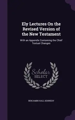 Ely Lectures On the Revised Version of the New Testament (Elyho prednášky o revidovanej verzii Nového zákona): S dodatkom obsahujúcim hlavné textové zmeny - Ely Lectures On the Revised Version of the New Testament: With an Appendix Containing the Chief Textual Changes