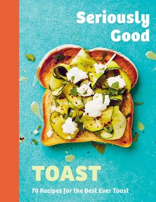 Vážne dobrý prípitok: Viac ako 70 receptov na najlepšie toasty na svete - Seriously Good Toast: Over 70 Recipes for the Best Ever Toast