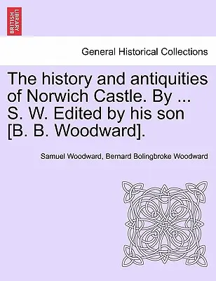 História a starožitnosti hradu Norwich. S. W. Edited by His Son [B. B. Woodward]. - The History and Antiquities of Norwich Castle. by ... S. W. Edited by His Son [B. B. Woodward].