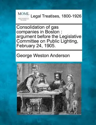 Konsolidácia plynárenských spoločností v Bostone: Argumentácia pred legislatívnym výborom pre verejné osvetlenie, 24. februára 1905. - Consolidation of Gas Companies in Boston: Argument Before the Legislative Committee on Public Lighting, February 24, 1905.