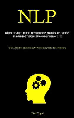 Nlp: Nlp: Získajte schopnosť regulovať svoje činy, myšlienky a emócie využitím sily svojho kognitívneho procesu - Nlp: Acquire The Ability To Regulate Your Actions, Thoughts, And Emotions By Harnessing The Force Of Your Cognitive Process