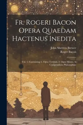 Fr. Rogeri Bacon Opera Quaedam Hactenus Inedita: Vol. 1. Obsahujúci 1. Opus Tertium. 2. Opus Minus. 3. Compendium Philosophiae - Fr. Rogeri Bacon Opera Quaedam Hactenus Inedita: Vol. 1. Containing 1. Opus Tertium. 2. Opus Minus. 3. Compendium Philosophiae