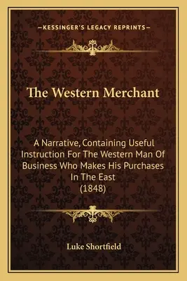 Západný obchodník: A Narrative, Containing Useful Instruction For the Western Man Of Business Who Makes His Purchases In the East - The Western Merchant: A Narrative, Containing Useful Instruction For The Western Man Of Business Who Makes His Purchases In The East