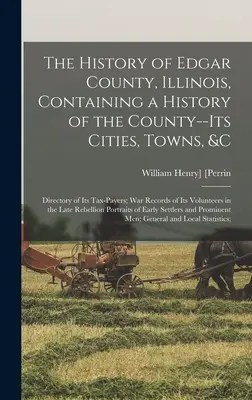 The History of Edgar County, Illinois, Containing a History of the County--Its Cities, Towns, &c: vojnové záznamy o jeho vojnových jednotkách, adresár daňových poplatníkov - The History of Edgar County, Illinois, Containing a History of the County--Its Cities, Towns, &c: Directory of Its Tax-Payers; War Records of Its Volu