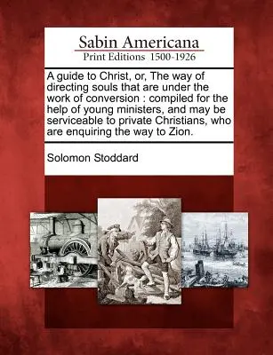A Guide to Christ, Or, the Way of Directing Souls That Are Under the Work of Conversion: Zostavený na pomoc mladým služobníkom a môže slúžiť - A Guide to Christ, Or, the Way of Directing Souls That Are Under the Work of Conversion: Compiled for the Help of Young Ministers, and May Be Servicea