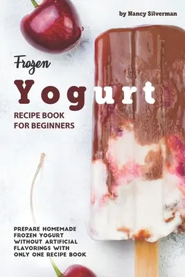 Kniha receptov na mrazený jogurt pre začiatočníkov: Príprava domáceho mrazeného jogurtu bez umelých dochucovadiel len s jednou knihou receptov - Frozen Yogurt Recipe Book for Beginners: Prepare Homemade Frozen Yogurt Without Artificial Flavorings with Only One Recipe Book