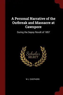 Osobné rozprávanie o vypuknutí a masakre v Cawnpore: Počas sepoyského povstania v roku 1857 - A Personal Narrative of the Outbreak and Massacre at Cawnpore: During the Sepoy Revolt of 1857