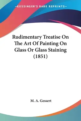 Rudimentary Treatise On the Art Of Painting On Glass Or Glass Staining (1851) - Rudimentary Treatise On The Art Of Painting On Glass Or Glass Staining (1851)