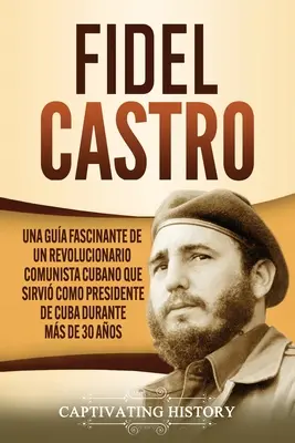 Fidel Castro: Fidel Castro: Una gua fascinante de un revolucionario comunista cubano que sirvi como presidente de Cuba durante ms de 30 aos - Fidel Castro: Una gua fascinante de un revolucionario comunista cubano que sirvi como presidente de Cuba durante ms de 30 aos