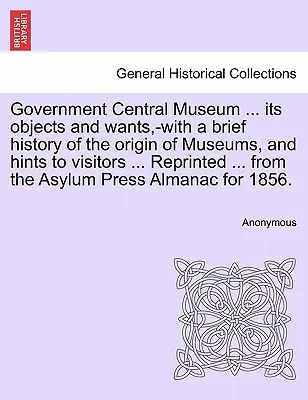Vládne ústredné múzeum ... S krátkou históriou vzniku múzeí a s radami pre návštevníkov ... Reprinted ... from the - Government Central Museum ... Its Objects and Wants, -With a Brief History of the Origin of Museums, and Hints to Visitors ... Reprinted ... from the