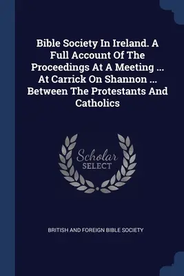 Biblická spoločnosť v Írsku. Úplný opis priebehu zasadnutia, ktoré sa konalo v ... V Carricku na Shannone ... Medzi protestantmi a katolíkmi - Bible Society In Ireland. A Full Account Of The Proceedings At A Meeting ... At Carrick On Shannon ... Between The Protestants And Catholics