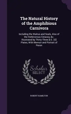 The Natural History of the Amphibious Carnivora: Including the Walrus and Seals, Also of the Herbivorous Cetacea, &c. Ilustrované tridsiatimi tromi [I.E - The Natural History of the Amphibious Carnivora: Including the Walrus and Seals, Also of the Herbivorous Cetacea, &c. Illustrated by Thirty-Three [I.E