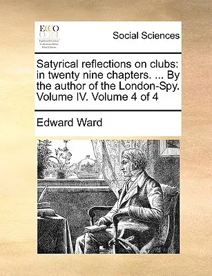 Satirické úvahy o kluboch: v dvadsiatich deviatich kapitolách. ... od autora londýnskeho špióna. Zväzok IV. Zväzok 4 zo 4 - Satyrical Reflections on Clubs: In Twenty Nine Chapters. ... by the Author of the London-Spy. Volume IV. Volume 4 of 4