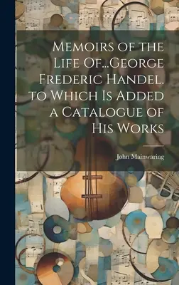 Memoirs of the Life of...George Frederic Handel. which Is Added a Catalogue of His Works - Memoirs of the Life Of...George Frederic Handel. to Which Is Added a Catalogue of His Works