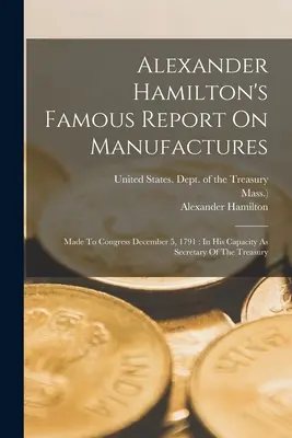 Slávna správa Alexandra Hamiltona o manufaktúrach: Prednesená Kongresu 5. decembra 1791: v jeho funkcii ministra financií - Alexander Hamilton's Famous Report On Manufactures: Made To Congress December 5, 1791: In His Capacity As Secretary Of The Treasury
