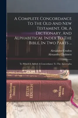 Úplná konkordancia k Starému a Novému zákonu alebo slovník a abecedný index k Biblii v dvoch častiach ...: Ktorý je pridaný k Conc - A Complete Concordance To The Old And New Testament, Or, A Dictionary, And Alphabetical Index To The Bible, In Two Parts ...: To Which Is Added A Conc