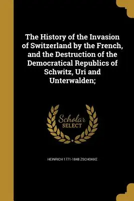 Dejiny invázie Francúzov do Švajčiarska a zničenie demokratických republík Schwitz, Uri a Unterwalden; - The History of the Invasion of Switzerland by the French, and the Destruction of the Democratical Republics of Schwitz, Uri and Unterwalden;