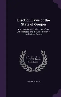 Volebné zákony štátu Oregon: Volebný zákon Spojených štátov amerických a ústava štátu Oregon - Election Laws of the State of Oregon: Also, the Naturalization Law of the United States, and the Constitution of the State of Oregon