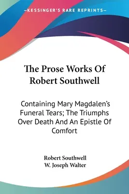 Prozaické diela Roberta Southwella: Obsahuje pohrebné slzy Márie Magdalény, triumfy nad smrťou a útešný list - The Prose Works Of Robert Southwell: Containing Mary Magdalen's Funeral Tears; The Triumphs Over Death And An Epistle Of Comfort