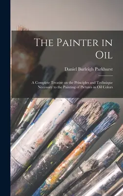 The Painter in oil; a Complete Treatise on the Principles and Technique Necessary to Painting of Pictures in oil Colors (Maliar v oleji; kompletné pojednanie o zásadách a technike potrebnej na maľovanie obrazov olejovými farbami) - The Painter in oil; a Complete Treatise on the Principles and Technique Necessary to the Painting of Pictures in oil Colors