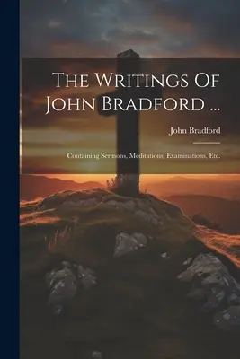Spisy Johna Bradforda ...: Kázne, meditácie, skúmania atď. - The Writings Of John Bradford ...: Containing Sermons, Meditations, Examinations, Etc.