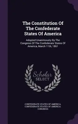 Ústava Konfederovaných štátov amerických: Prijatá jednomyseľne Kongresom Konfederovaných štátov amerických 11. marca 1861 - The Constitution Of The Confederate States Of America: Adopted Unanimously By The Congress Of The Confederate States Of America, March 11th, 1861