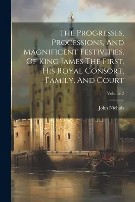 The Progresses, Processions, And Magnificent Festivities, Of King James The First, His Royal Consort, Family, and Court; Volume 2 - The Progresses, Processions, And Magnificent Festivities, Of King James The First, His Royal Consort, Family, And Court; Volume 2
