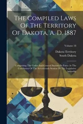 The Compiled Laws Of The Territory of Dakota, A. D. 1887: Vychádzajúc z kódexov a všeobecných zákonov platných na konci sedemnásteho zasadnutia - The Compiled Laws Of The Territory Of Dakota, A. D. 1887: Comprising The Codes And General Statutes In Force At The Conclusion Of The Seventeenth Sess