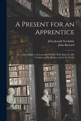 Darček pre učňa: Vydanie knihy pre učňa: alebo istý návod na dosiahnutie úcty a bohatstva: S pravidlami správania sa k majstrovi a vo svete - A Present for an Apprentice: Or, a Sure Guide to Esteem and Wealth: With Rules for His Conduct to His Master, and in the World