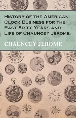 História amerického obchodu s hodinami za posledných šesťdesiat rokov a život Chaunceyho Jeroma - History of the American Clock Business for the Past Sixty Years and Life of Chauncey Jerome