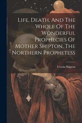 Život, smrť a všetky nádherné proroctvá Matky Shiptonovej, severnej prorokyne - Life, Death, And The Whole Of The Wonderful Prophecies Of Mother Shipton, The Northern Prophetess