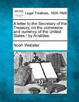 A Letter to the Secretary of the Treasury, on the Commerce and Currency of the United States / Aristides. - A Letter to the Secretary of the Treasury, on the Commerce and Currency of the United States / By Aristides.
