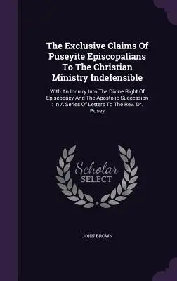 The Exclusive Claims of Puseyite Episcopalians To the Christian Ministry Indefensible (Výlučné nároky puseyitských episkopálov na kresťanskú službu sú neobhájiteľné): S otázkou o božskom práve biskupstva a apo - The Exclusive Claims Of Puseyite Episcopalians To The Christian Ministry Indefensible: With An Inquiry Into The Divine Right Of Episcopacy And The Apo