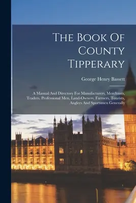 The Book Of County Tipperary: Príručka a adresár pre výrobcov, obchodníkov, živnostníkov, majiteľov pôdy, poľnohospodárov, turistov, rybárov - The Book Of County Tipperary: A Manual And Directory For Manufacturers, Merchants, Traders, Professional Men, Land-owners, Farmers, Tourists, Angler