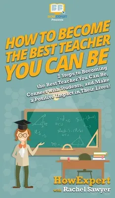 Ako sa stať najlepším učiteľom: 7 krokov, ako sa stať najlepším učiteľom, nadviazať kontakt so študentmi a pozitívne ovplyvniť ich - How To Become The Best Teacher You Can Be: 7 Steps to Becoming the Best Teacher You Can Be, Connect with Students, and Make a Positive Impact in Their