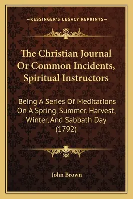 The Christian Journal Or Common Incidents, Spiritual Instructors: Séria meditácií o jarnom, letnom, dožinkovom, zimnom a sobotnom dni - The Christian Journal Or Common Incidents, Spiritual Instructors: Being A Series Of Meditations On A Spring, Summer, Harvest, Winter, And Sabbath Day