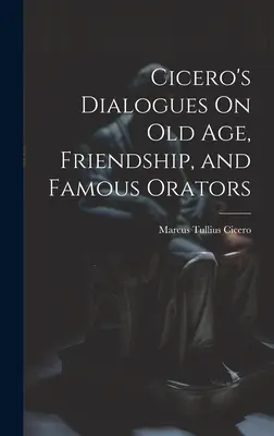 Ciceronove dialógy o starobe, priateľstve a slávnych rečníkoch - Cicero's Dialogues On Old Age, Friendship, and Famous Orators