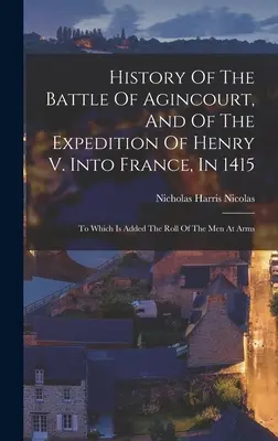Dejiny bitky pri Agincourte a výpravy Henricha V. do Francúzska v roku 1415: K tomu je pridaný zoznam mužov v zbrani - History Of The Battle Of Agincourt, And Of The Expedition Of Henry V. Into France, In 1415: To Which Is Added The Roll Of The Men At Arms
