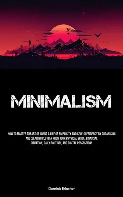Minimalizmus: Ako si osvojiť umenie žiť život v jednoduchosti a sebestačnosti tým, že si zorganizujete a vyčistíte neporiadok - Minimalism: How To Master The Art Of Living A Life Of Simplicity And Self-sufficiency By Organising And Clearing Clutter From Your
