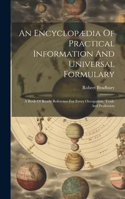 Encyklopédia praktických informácií a univerzálny slovník: Pohotová príručka pre každé povolanie, obchod a profesiu - An Encyclopdia Of Practical Information And Universal Formulary: A Book Of Ready Reference For Every Occupation, Trade And Profession