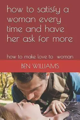 Ako zakaždým uspokojiť ženu a prinútiť ju žiadať viac: Ako sa milovať so ženou - How to Satisfy a Woman Every Time and Have Her Ask for More: How to Make Love to Woman