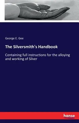 Strieborná príručka: Obsahuje úplné návody na legovanie a spracovanie striebra - The Silversmith's Handbook: Containing full instructions for the alloying and working of Silver