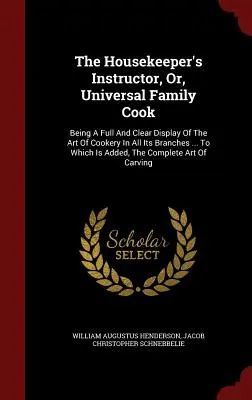 The Housekeeper's Instructor, Or, Universal Family Cook: Being a Full and Clear Display Of The Art of Cookery In All Its Branches ... Ktorý je doplnený - The Housekeeper's Instructor, Or, Universal Family Cook: Being A Full And Clear Display Of The Art Of Cookery In All Its Branches ... To Which Is Adde