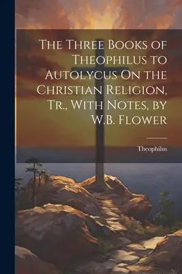 Tri knihy Teofila Autolykovi O kresťanskom náboženstve, v preklade s poznámkami, W.B. Flower - The Three Books of Theophilus to Autolycus On the Christian Religion, Tr., With Notes, by W.B. Flower